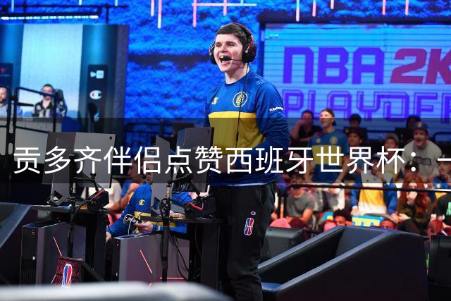 贡多齐伴侣点赞西班牙世界杯：一场超越国界的全球盛事